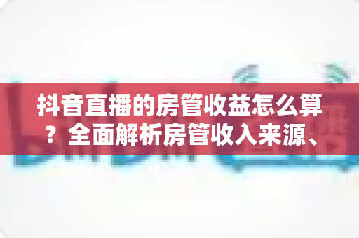抖音直播的房管收益怎么算？全面解析房管收入来源、计算方式与赚钱攻略