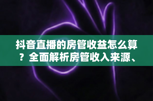 抖音直播的房管收益怎么算？全面解析房管收入来源、计算方式与赚钱攻略