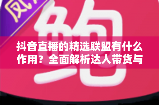 抖音直播的精选联盟有什么作用?全面解析达人带货与商家获客的核心枢纽 抖音直播的精选联盟有什么作用?全面解析达人带货与商家获客的核心枢纽