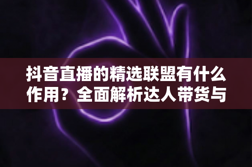 抖音直播的精选联盟有什么作用?全面解析达人带货与商家获客的核心枢纽 抖音直播的精选联盟有什么作用?全面解析达人带货与商家获客的核心枢纽