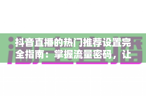 抖音直播的热门推荐设置完全指南：掌握流量密码，让直播间人气暴涨的秘密