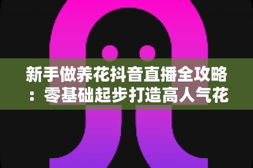 新手做养花抖音直播全攻略：零基础起步打造高人气花卉直播间的实战指南