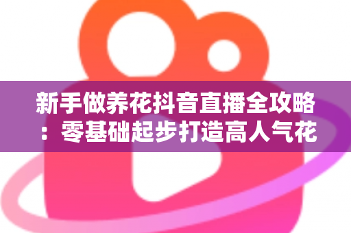 新手做养花抖音直播全攻略：零基础起步打造高人气花卉直播间的实战指南