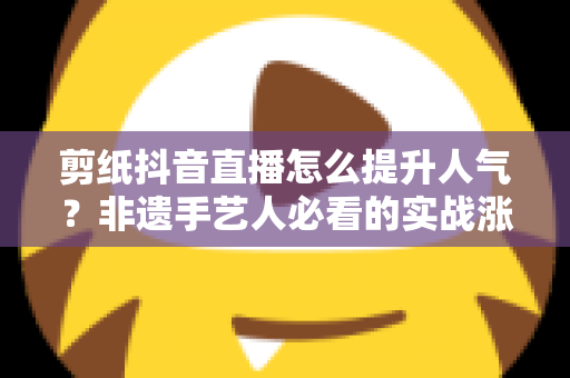 剪纸抖音直播怎么提升人气?非遗手艺人必看的实战涨粉指南 剪纸抖音直播怎么提升人气?非遗手艺人必看的实战涨粉指南