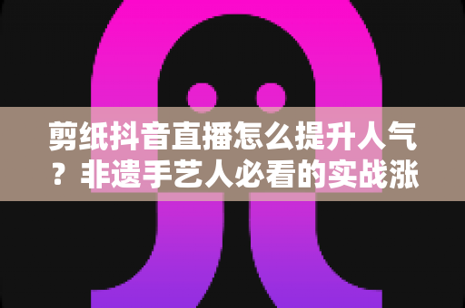 剪纸抖音直播怎么提升人气?非遗手艺人必看的实战涨粉指南 剪纸抖音直播怎么提升人气?非遗手艺人必看的实战涨粉指南