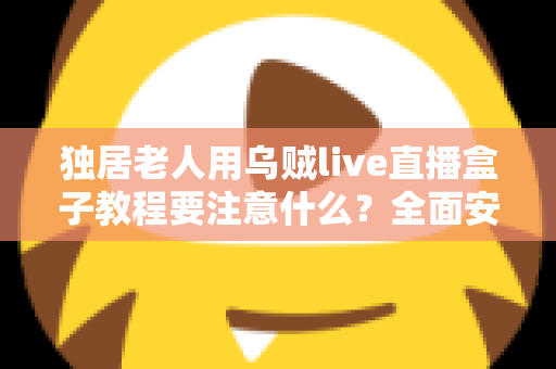 独居老人用乌贼live直播盒子教程要注意什么?全面安全使用指南与贴心建议 独居老人用乌贼live直播盒子教程要注意什么?全面安全使用指南与贴心建议