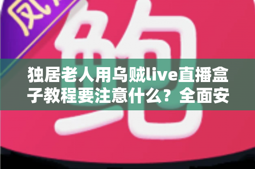 独居老人用乌贼live直播盒子教程要注意什么?全面安全使用指南与贴心建议 独居老人用乌贼live直播盒子教程要注意什么?全面安全使用指南与贴心建议