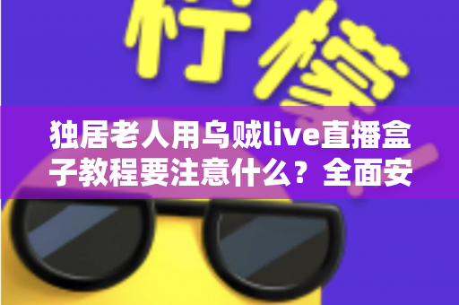 独居老人用乌贼live直播盒子教程要注意什么？全面安全使用指南与贴心建议