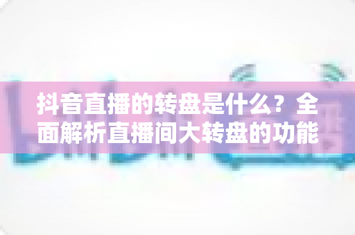 抖音直播的转盘是什么?全面解析直播间大转盘的功能、玩法与运营价值 抖音直播的转盘是什么?全面解析直播间大转盘的功能、玩法与运营价值