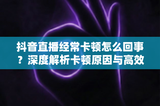 抖音直播经常卡顿怎么回事？深度解析卡顿原因与高效解决方法全指南