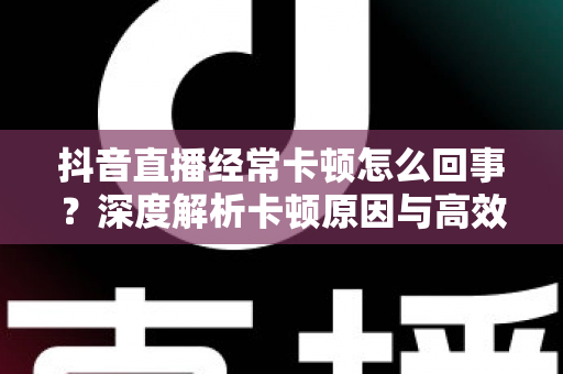 抖音直播经常卡顿怎么回事？深度解析卡顿原因与高效解决方法全指南