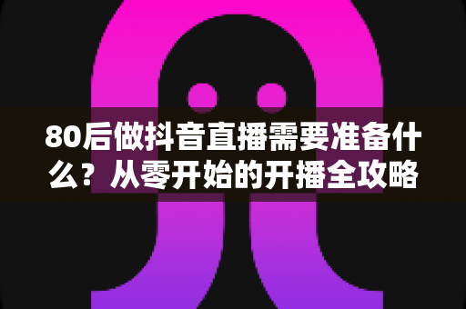 80后做抖音直播需要准备什么？从零开始的开播全攻略与避坑指南