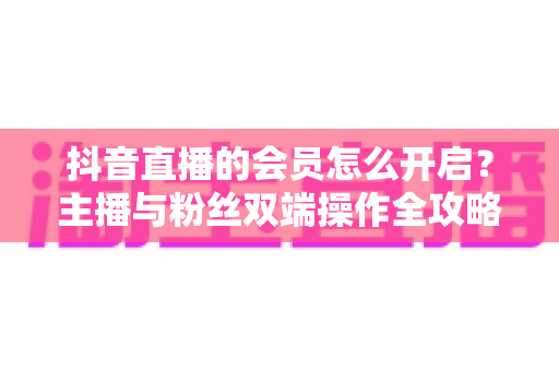 抖音直播的会员怎么开启?主播与粉丝双端操作全攻略,轻松解锁直播变现新姿势 抖音直播的会员怎么开启?主播与粉丝双端操作全攻略,轻松解锁直播变现新姿势