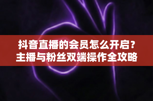 抖音直播的会员怎么开启？主播与粉丝双端操作全攻略，轻松解锁直播变现新姿势