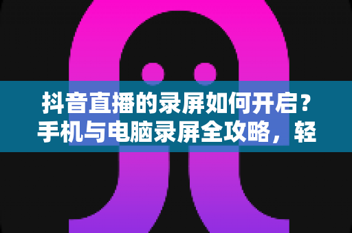 抖音直播的录屏如何开启？手机与电脑录屏全攻略，轻松保存精彩直播瞬间