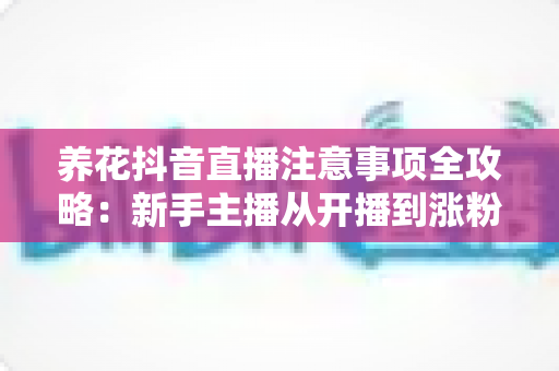 养花抖音直播注意事项全攻略：新手主播从开播到涨粉的实战避坑指南