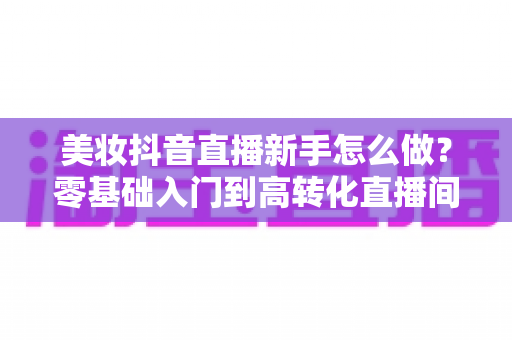 美妆抖音直播新手怎么做?零基础入门到高转化直播间的实战全攻略 美妆抖音直播新手怎么做?零基础入门到高转化直播间的实战全攻略