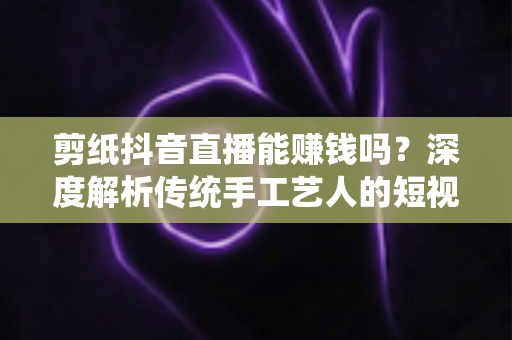 剪纸抖音直播能赚钱吗？深度解析传统手工艺人的短视频变现指南