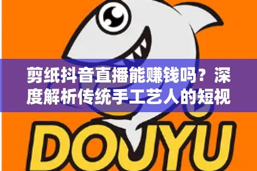 剪纸抖音直播能赚钱吗？深度解析传统手工艺人的短视频变现指南