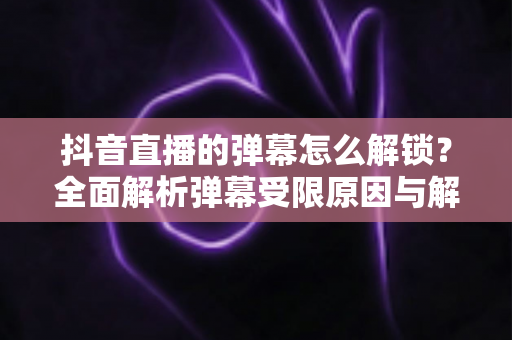 抖音直播的弹幕怎么解锁?全面解析弹幕受限原因与解锁方法,轻松畅聊直播间! 抖音直播的弹幕怎么解锁?全面解析弹幕受限原因与解锁方法,轻松畅聊直播间!