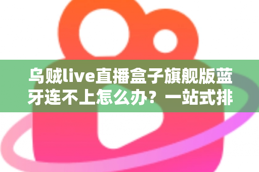 乌贼live直播盒子旗舰版蓝牙连不上怎么办？一站式排查方案助您快速恢复连接