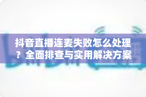 抖音直播连麦失败怎么处理?全面排查与实用解决方案助你快速恢复连麦 抖音直播连麦失败怎么处理?全面排查与实用解决方案助你快速恢复连麦