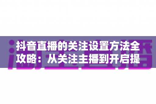 抖音直播的关注设置方法全攻略:从关注主播到开启提醒,一步不落轻松搞定 抖音直播的关注设置方法全攻略:从关注主播到开启提醒,一步不落轻松搞定