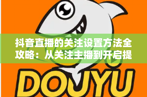 抖音直播的关注设置方法全攻略：从关注主播到开启提醒，一步不落轻松搞定