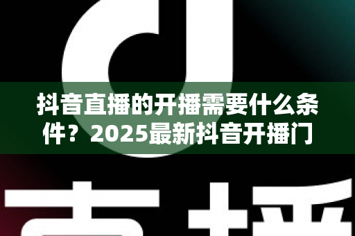 抖音直播的开播需要什么条件?2025最新抖音开播门槛与实战准备全解析 抖音直播的开播需要什么条件?2025最新抖音开播门槛与实战准备全解析