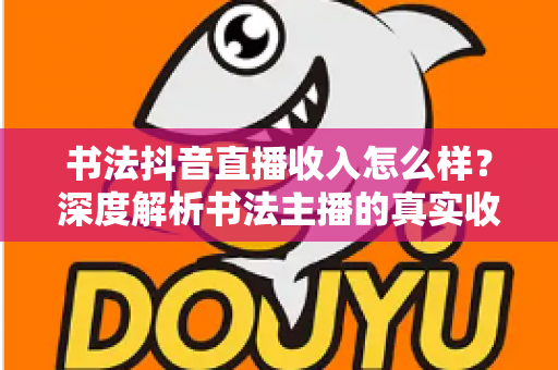 书法抖音直播收入怎么样？深度解析书法主播的真实收益与变现全攻略