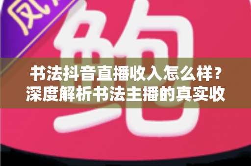 书法抖音直播收入怎么样？深度解析书法主播的真实收益与变现全攻略