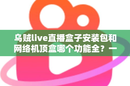 乌贼live直播盒子安装包和网络机顶盒哪个功能全？一文读懂两者差异与选购指南