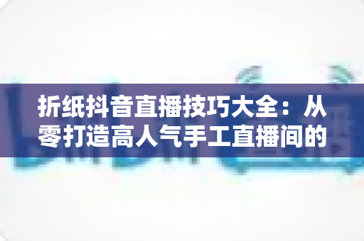 折纸抖音直播技巧大全：从零打造高人气手工直播间的实战指南