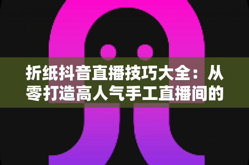 折纸抖音直播技巧大全：从零打造高人气手工直播间的实战指南