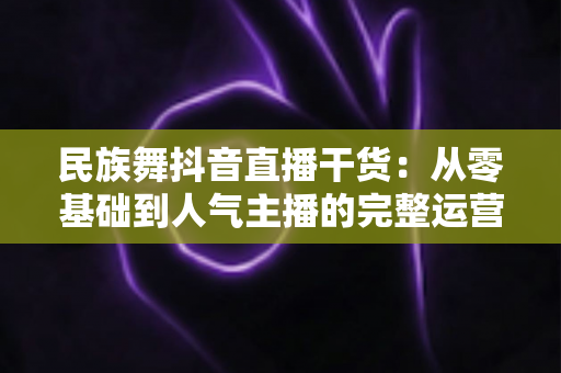 民族舞抖音直播干货：从零基础到人气主播的完整运营指南