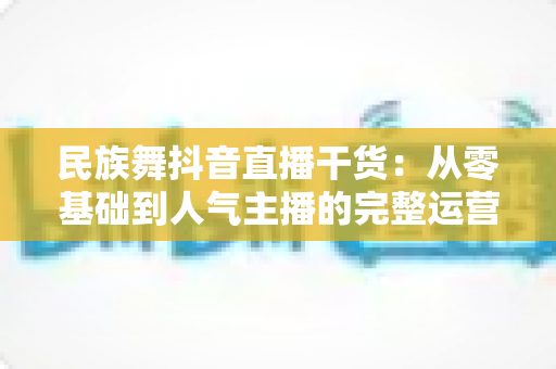 民族舞抖音直播干货：从零基础到人气主播的完整运营指南
