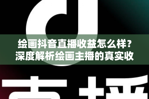 绘画抖音直播收益怎么样?深度解析绘画主播的真实收入水平与赚钱技巧 绘画抖音直播收益怎么样?深度解析绘画主播的真实收入水平与赚钱技巧