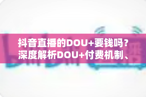 抖音直播的DOU+要钱吗?深度解析DOU+付费机制、收费标准与高效投流省钱攻略 抖音直播的DOU+要钱吗?深度解析DOU+付费机制、收费标准与高效投流省钱攻略