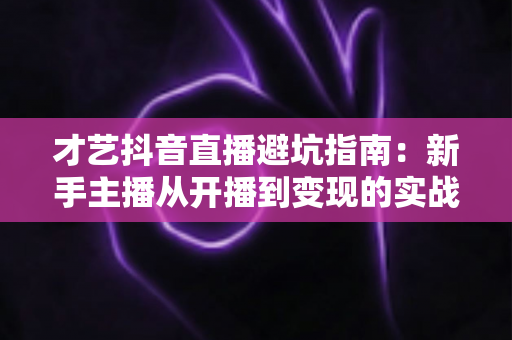 才艺抖音直播避坑指南:新手主播从开播到变现的实战避雷手册 才艺抖音直播避坑指南:新手主播从开播到变现的实战避雷手册