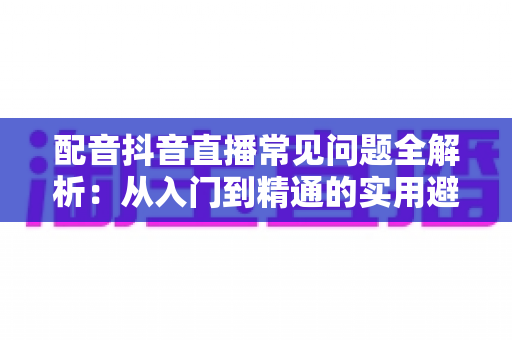 配音抖音直播常见问题全解析:从入门到精通的实用避坑指南 配音抖音直播常见问题全解析:从入门到精通的实用避坑指南