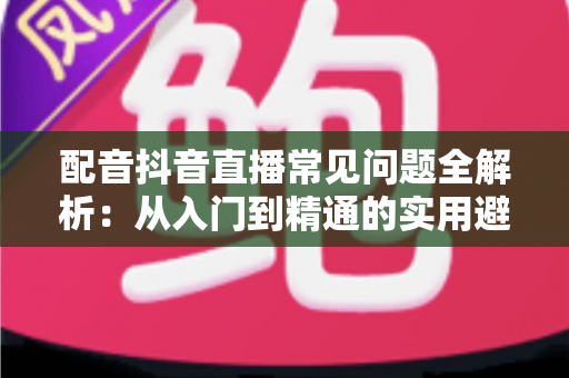配音抖音直播常见问题全解析:从入门到精通的实用避坑指南 配音抖音直播常见问题全解析:从入门到精通的实用避坑指南