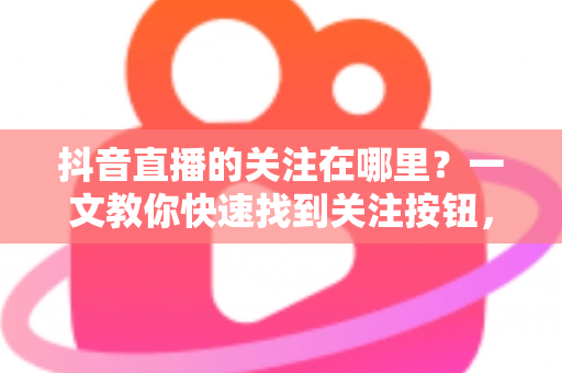 抖音直播的关注在哪里?一文教你快速找到关注按钮,轻松锁定心仪主播 抖音直播的关注在哪里?一文教你快速找到关注按钮,轻松锁定心仪主播