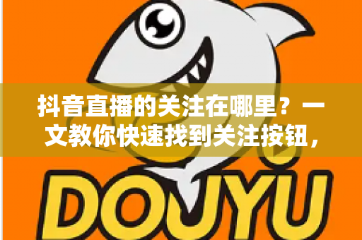 抖音直播的关注在哪里?一文教你快速找到关注按钮,轻松锁定心仪主播 抖音直播的关注在哪里?一文教你快速找到关注按钮,轻松锁定心仪主播