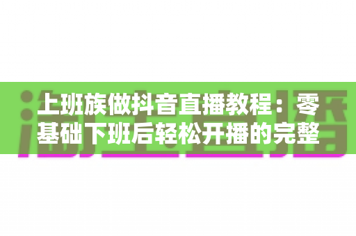 上班族做抖音直播教程:零基础下班后轻松开播的完整实战指南 上班族做抖音直播教程:零基础下班后轻松开播的完整实战指南
