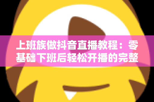 上班族做抖音直播教程：零基础下班后轻松开播的完整实战指南