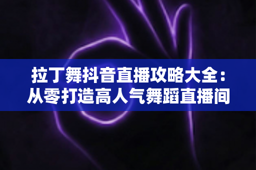 拉丁舞抖音直播攻略大全:从零打造高人气舞蹈直播间的实战指南 拉丁舞抖音直播攻略大全:从零打造高人气舞蹈直播间的实战指南