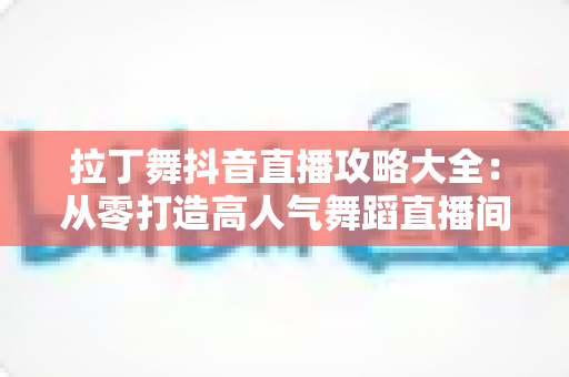 拉丁舞抖音直播攻略大全：从零打造高人气舞蹈直播间的实战指南