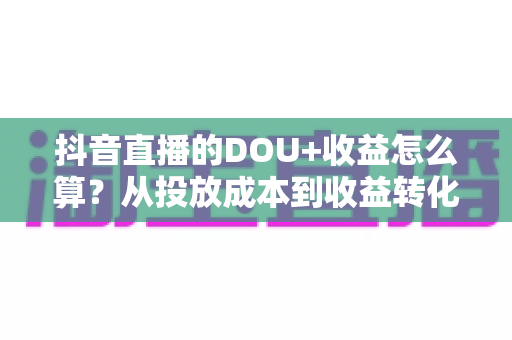抖音直播的DOU+收益怎么算?从投放成本到收益转化的全流程深度解析 抖音直播的DOU+收益怎么算?从投放成本到收益转化的全流程深度解析
