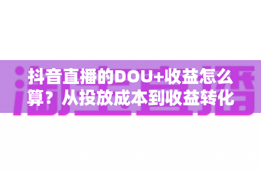 抖音直播的DOU+收益怎么算?从投放成本到收益转化的全流程深度解析 抖音直播的DOU+收益怎么算?从投放成本到收益转化的全流程深度解析