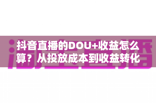 抖音直播的DOU+收益怎么算?从投放成本到收益转化的全流程深度解析 抖音直播的DOU+收益怎么算?从投放成本到收益转化的全流程深度解析